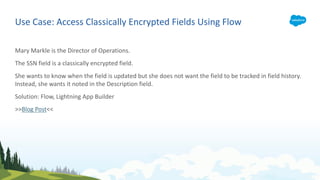 Use Case: Access Classically Encrypted Fields Using Flow
Mary Markle is the Director of Operations.
The SSN field is a classically encrypted field.
She wants to know when the field is updated but she does not want the field to be tracked in field history.
Instead, she wants it noted in the Description field.
Solution: Flow, Lightning App Builder
>>Blog Post<<
 