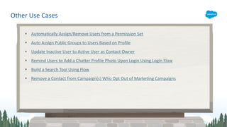 § Automatically Assign/Remove Users from a Permission Set
§ Auto Assign Public Groups to Users Based on Profile
§ Update Inactive User to Active User as Contact Owner
§ Remind Users to Add a Chatter Profile Photo Upon Login Using Login Flow
§ Build a Search Tool Using Flow
§ Remove a Contact from Campaign(s) Who Opt Out of Marketing Campaigns
Other Use Cases
 