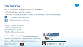 Flow Resources
Here are some resources to help you get started on visual workflow:
Unofficial Flow Web site: http://lightningflow.net
Trailmix: https://trailhead.salesforce.com/users/00550000006172eAAA/trailmixes/get-with-the-flow
Trailhead Lightning Flow Module
Build Flows with Flow Builder Trail
Salesforce Trailblazer Communities:
• Salesforce Automation Hour
• Visual Workflow Discussions
• Salesforce Workflow Automation
Salesforce MVP Jennifer Lee’s blog: jenwlee.wordpress.com
Salesforce MVP Rakesh Gupta’s blog: AutomationChampion.com
Salesforce MVP’s David Litton’s blog: salesforcesidekick.com
Introduction to loops:
 
