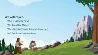 We will cover…
• What is Lightning Flow?
• Why Does Flow Matter?
• When Do I Use Flow to Automate Processes?
• Let’s See Some Flow Solutions!
 
