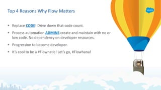 Top 4 Reasons Why Flow Matters
§ Replace CODE! Drive down that code count.
§ Process automation ADMINS create and maintain with no or
low code. No dependency on developer resources.
§ Progression to become developer.
§ It’s cool to be a #Flownatic! Let’s go, #Flowhana!
 