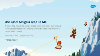 Use Case: Assign a Lead To Me
A Sales Rep needs to assign a lead with one click. Currently, it
takes several steps (i.e. specify search by user and by user’s
name, select user).
Solution: Flow, Custom Button
>>Blog Post<<
 