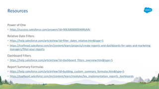Power of One
• https://success.salesforce.com/answers?id=9063000000048RbAAI
Relative Date Filters
• https://help.salesforce.com/articleView?id=filter_dates_relative.htm&type=5
• https://trailhead.salesforce.com/en/content/learn/projects/create-reports-and-dashboards-for-sales-and-marketing-
managers/filter-your-reports
Dashboard Filters
• https://help.salesforce.com/articleView?id=dashboard_filters_overview.htm&type=5
Report Summary Formulas
• https://help.salesforce.com/articleView?id=building_custom_summary_formulas.htm&type=5
• https://trailhead.salesforce.com/en/content/learn/modules/lex_implementation_reports_dashboards
Resources
 
