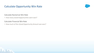 Calculate Numerical Win Rate
• How many closed Opportunities were won?
Calculate Financial Win Rate
• How much of the closed Opportunity Amount was won?
Calculate Opportunity Win Rate
 