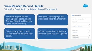 View Related Record Details
Trick #4 – Quick Action + Related Record Component
1) Create a Quick Action,
type: Update Reco...