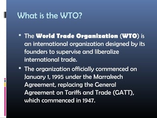What is the WTO?
 The World Trade Organization (WTO) is
an international organization designed by its
founders to supervise and liberalize
international trade.
 The organization officially commenced on
January 1, 1995 under the Marrakech
Agreement, replacing the General
Agreement on Tariffs and Trade (GATT),
which commenced in 1947.
 