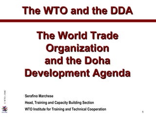 The WTO and the DDA The World Trade Organization and the Doha Development Agenda Serafino Marchese Head, Training and Capacity Building Section WTO Institute for Training and Technical Cooperation 