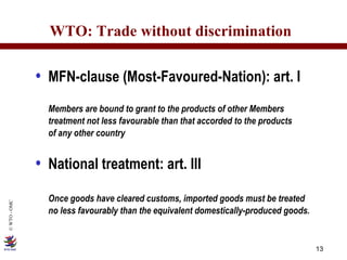 WTO: Trade without discrimination MFN-clause (Most-Favoured-Nation): art. I Members are bound to grant to the products of other Members treatment not less favourable than that accorded to the products  of any other country  National treatment: art. III Once goods have cleared customs, imported goods must be treated no less favourably than the equivalent domestically-produced goods. 