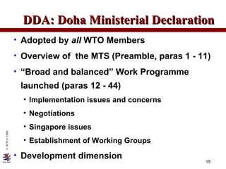 Adopted by  all  WTO Members Overview of  the MTS (Preamble, paras 1 - 11) “ Broad and balanced” Work Programme launched (paras 12 - 44) Implementation issues and concerns Negotiations Singapore issues Establishment of Working Groups Development dimension DDA: Doha Ministerial Declaration 