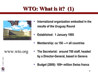 WTO: What is it?  (1)  International organization embodied in the results of the Uruguay Round Established:  1 January 1995 Membership: ca 150 ---> all countries  The Secretariat:  around 700 staff, headed  by a Director-General, based in Geneva Budget (2009): 189+ million Swiss francs www.wto.org 
