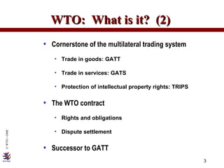 WTO:  What is it?  (2)  Cornerstone of the multilateral trading system Trade in goods: GATT Trade in services: GATS Protection of intellectual property rights: TRIPS The WTO contract Rights and obligations Dispute settlement Successor to GATT 