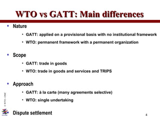 WTO vs GATT: Main differences Nature GATT: applied on a provisional basis with no institutional framework WTO: permanent framework with a permanent organization Scope GATT: trade in goods WTO: trade in goods and services and TRIPS Approach GATT: à la carte (many agreements selective) WTO: single undertaking Dispute settlement 