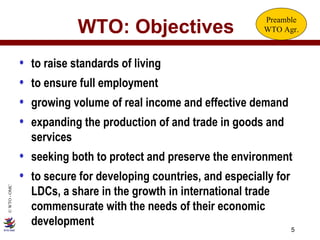 WTO: Objectives to raise standards of living to ensure full employment growing volume of real income and effective demand expanding the production of and trade in goods and services seeking both to protect and preserve the environment to secure for developing countries, and especially for LDCs, a share in the growth in international trade commensurate with the needs of their economic development Preamble WTO Agr. 
