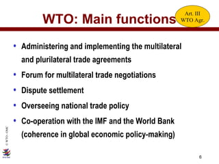 WTO: Main functions Administering and implementing the multilateral  and plurilateral trade agreements Forum for multilateral trade negotiations Dispute settlement Overseeing national trade policy Co-operation with the IMF and the World Bank (coherence in global economic policy-making) Art. III WTO Agr. 