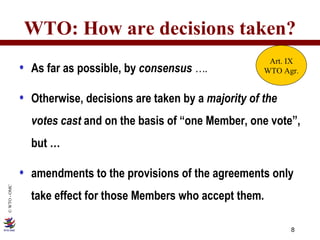 WTO: How are decisions taken? As far as possible, by  consensus  …. Otherwise, decisions are taken by a  majority of the votes cast  and on the basis of “one Member, one vote”, but … amendments to the provisions of the agreements only take effect for those Members who accept them. Art. IX WTO Agr. 