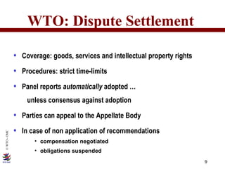 WTO: Dispute Settlement Coverage: goods, services and intellectual property rights Procedures: strict time-limits Panel reports  automatically  adopted …   unless consensus against adoption Parties can appeal to the Appellate Body In case of non application of recommendations compensation negotiated obligations suspended 