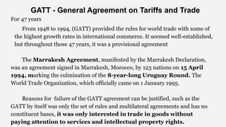 For 47 years
From 1948 to 1994, (GATT) provided the rules for world trade with some of
the highest growth rates in international commerce. It seemed well-established,
but throughout those 47 years, it was a provisional agreement
The Marrakesh Agreement, manifested by the Marrakesh Declaration,
was an agreement signed in Marrakesh, Morocco, by 123 nations on 15 April
1994, marking the culmination of the 8-year-long Uruguay Round. The
World Trade Organization, which officially came on 1 January 1995.
Reasons for failure of the GATT agreement can be justified, such as the
GATT by itself was only the set of rules and multilateral agreements and has no
constituent bases, it was only interested in trade in goods without
paying attention to services and intellectual property rights.
GATT - General Agreement on Tariffs and Trade
 