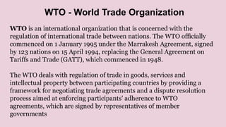 WTO is an international organization that is concerned with the
regulation of international trade between nations. The WTO officially
commenced on 1 January 1995 under the Marrakesh Agreement, signed
by 123 nations on 15 April 1994, replacing the General Agreement on
Tariffs and Trade (GATT), which commenced in 1948.
The WTO deals with regulation of trade in goods, services and
intellectual property between participating countries by providing a
framework for negotiating trade agreements and a dispute resolution
process aimed at enforcing participants' adherence to WTO
agreements, which are signed by representatives of member
governments
WTO - World Trade Organization
 