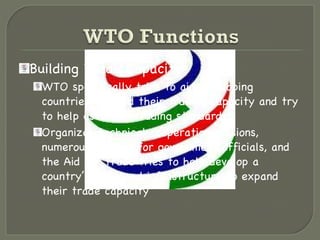 Building Trade Capacity WTO specifically tries to aid developing countries to build their trading capacity and try to help establish trading standards Organizes technical cooperation missions, numerous courses for government officials, and the Aid for Trade tries to help develop a country’s skills and infrastructure to expand their trade capacity 