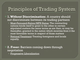 1. Without Discrimination:  A country should not discriminate between its trading partners Most-Favoured-Nation/MFN Status:  The contracting nations binds itself to grant to the other in certain stipulated matters the same terms as are then, or may be thereafter, granted to the nation which receives from it the most favorable terms in respect of those matters National Treatment : Treating foreigners and locals equally. 2. Freer:  Barriers coming down through negotiation Progressive Liberalization 