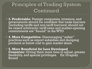 3. Predictable:  Foreign companies, investors, and governments should be confident that trade barriers (including tariffs and non-tariff barriers) should not be raised arbitrarily; tariff rates and market-opening commitments are “bound” in the WTO 4. More Competitive:  Discouraging “unfair” practices such as export subsidies and dumping products at below cost to gain market share   5. More Beneficial for Less Developed Countries:  Giving them more time to adjust, greater flexibility, and special privileges.    Ex: Uruguay Round 