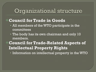 Council for Trade in Goods All members of the WTO participate in the committees The body has its own chairman and only 10 members. Council for Trade-Related Aspects of Intellectual Property Rights Information on intellectual property in the WTO 