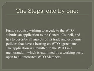 First, a country wishing to accede to the WTO submits an application to the General Council, and has to describe all aspects of its trade and economic policies that have a bearing on WTO agreements. The application is submitted to the WTO in a memorandum which is examined by a working party open to all interested WTO Members. 