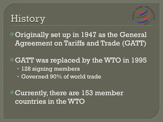 Originally set up in 1947 as the General Agreement on Tariffs and Trade (GATT) GATT was replaced by the WTO in 1995 128 signing members Governed 90% of world trade Currently, there are 153 member countries in the WTO 