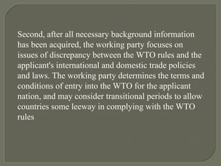 Second, after all necessary background information has been acquired, the working party focuses on issues of discrepancy between the WTO rules and the applicant's international and domestic trade policies and laws. The working party determines the terms and conditions of entry into the WTO for the applicant nation, and may consider transitional periods to allow countries some leeway in complying with the WTO rules 