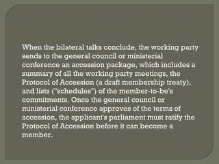 When the bilateral talks conclude, the working party sends to the general council or ministerial conference an accession package, which includes a summary of all the working party meetings, the Protocol of Accession (a draft membership treaty), and lists ("schedules") of the member-to-be's commitments. Once the general council or ministerial conference approves of the terms of accession, the applicant's parliament must ratify the Protocol of Accession before it can become a member. 