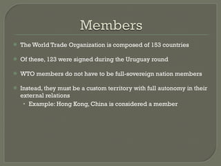 The World Trade Organization is composed of 153 countries Of these, 123 were signed during the Uruguay round WTO members do not have to be full-sovereign nation members Instead, they must be a custom territory with full autonomy in their external relations Example: Hong Kong, China is considered a member 