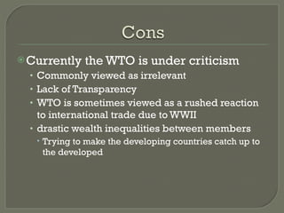 Currently the WTO is under criticism Commonly viewed as irrelevant Lack of Transparency  WTO is sometimes viewed as a rushed reaction to international trade due to WWII drastic wealth inequalities between members Trying to make the developing countries catch up to the developed 