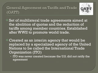 Set of multilateral trade agreements aimed at the abolition of quotas and the reduction of tariffs among member countries. Established after WWII to promote world trade. Created as an interim agency that would be replaced by a specialized agency of the United Nations to be called the International Trade Organization (ITO) ITO was never created because the U.S. did not ratify the agreement 