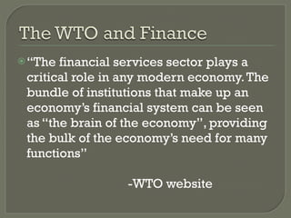 “ The financial services sector plays a critical role in any modern economy. The bundle of institutions that make up an economy’s financial system can be seen as “the brain of the economy”, providing the bulk of the economy’s need for many functions” -WTO website 
