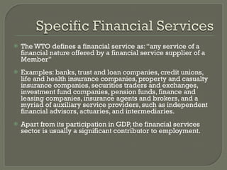 The WTO defines a financial service as: “any service of a financial nature offered by a financial service supplier of a Member” Examples: banks, trust and loan companies, credit unions, life and health insurance companies, property and casualty insurance companies, securities traders and exchanges, investment fund companies, pension funds, finance and leasing companies, insurance agents and brokers, and a myriad of auxiliary service providers, such as independent financial advisors, actuaries, and intermediaries. Apart from its participation in GDP, the financial services sector is usually a significant contributor to employment. 