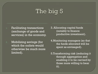 Facilitating transactions (exchange of goods and services) in the economy. Mobilizing savings (for which the outlets would otherwise be much more limited). 3. Allocating capital funds (notably to finance productive investment). 4.Monitoring managers (so that the funds allocated will be spent as envisaged).  5.Transforming risk (reducing it through aggregation and enabling it to be carried by those more willing to bear it). 