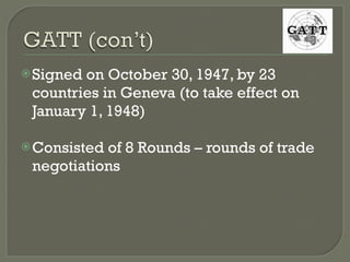 Signed on October 30, 1947, by 23 countries in Geneva (to take effect on January 1, 1948) Consisted of 8 Rounds – rounds of trade negotiations 