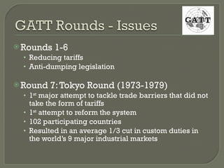Rounds 1-6 Reducing tariffs Anti-dumping legislation Round 7: Tokyo Round (1973-1979) 1 st  major attempt to tackle trade barriers that did not take the form of tariffs 1 st  attempt to reform the system 102 participating countries Resulted in an average 1/3 cut in custom duties in the world’s 9 major industrial markets 