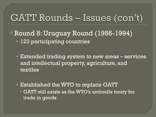 Round 8: Uruguay Round (1986-1994) 123 participating countries Extended trading system to new areas – services and intellectual property, agriculture, and textiles Established the WTO to replace GATT GATT still exists as the WTO’s umbrella treaty for trade in goods 