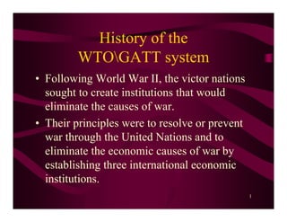 History of the
         WTOGATT system
• Following World War II, the victor nations
  sought to create institutions that would
  eliminate the causes of war.
• Their principles were to resolve or prevent
  war through the United Nations and to
  eliminate the economic causes of war by
  establishing three international economic
  institutions.
                                                1
 