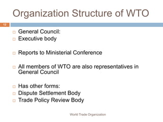Organization Structure of WTO
12

        General Council:
        Executive body

        Reports to Ministerial Conference

        All members of WTO are also representatives in
         General Council

        Has other forms:
        Dispute Settlement Body
        Trade Policy Review Body

                             World Trade Organization
 