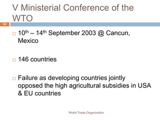 V Ministerial Conference of the
30
     WTO
        10th – 14th September 2003 @ Cancun,
         Mexico

        146 countries

        Failure as developing countries jointly
         opposed the high agricultural subsidies in USA
         & EU countries

                          World Trade Organization
 