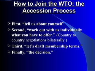 How to Join the WTO: the
     Accession Process

 First,“tell us about yourself”.
 Second, “work out with us individually
  what you have to offer.” (Country to
  country negotiations bilaterally.)
 Third, “let’s draft membership terms.”
 Finally, “the decision.”
 