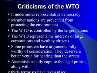 Criticisms of the WTO
 Itundermines representative democracy
 Member nations are prevented from
  protecting the environment
 The WTO is controlled by the larger nations
 The WTO represents the interests of large
  corporations and wealthy citizens
 Some protesters have arguments fully
  worthy of consideration. They deserve a
  better venue for hearing than the streets.
 Anarchists usually capture the legal protest,
  along with

 