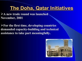 The Doha, Qatar Initiatives
A new trade round was launched
November, 2001

For the first time, developing countries
demanded capacity-building and technical
assistance to take part meaningfully.
 