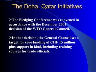 The Doha, Qatar Initiatives

The Pledging Conference was convened in
accordance with the December 2001
decision of the WTO General Council.

In that decision, the General Council set a
target for core funding of CHF 15 million
plus support in kind, including training
courses for trade officials.
 
