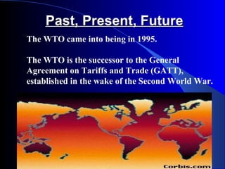 Past, Present, Future
The WTO came into being in 1995.

The WTO is the successor to the General
Agreement on Tariffs and Trade (GATT),
established in the wake of the Second World War.
 