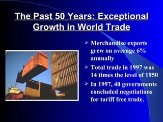 The Past 50 Years: Exceptional
    Growth in World Trade
                  Merchandise exports
                   grew on average 6%
                   annually
                  Total trade in 1997 was
                   14 times the level of 1950
                  In 1997, 40 governments
                   concluded negotiations
                   for tariff free trade.
 