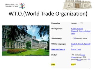 W.T.O.(World Trade Organization)
                 Formation            January 1, 1995

                 Headquarters         Centre William
                                      Rappard, Geneva,Switzer
                                      land

                 Membership           157[1] member states

                 Official languages   English, French, Spanish[
                                      2]

                 Director-General     Pascal Lamy

                 Budget               196 million Swiss
                                      francs (approx. 209
                                      million USD) in 2011.[3]

                 Staff                640[4]

                                                             1
 