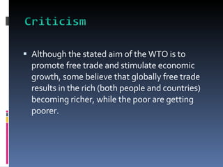 Although the stated aim of the WTO is to promote free trade and stimulate economic growth, some believe that globally free trade results in the rich (both people and countries) becoming richer, while the poor are getting poorer.  